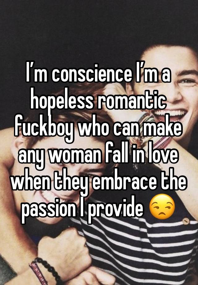 I’m conscience I’m a hopeless romantic fuckboy who can make any woman fall in love when they embrace the passion I provide 😒