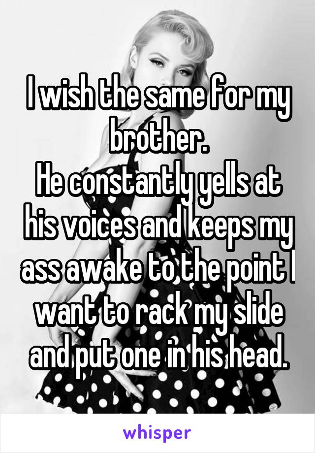 I wish the same for my brother.
He constantly yells at his voices and keeps my ass awake to the point I want to rack my slide and put one in his head.