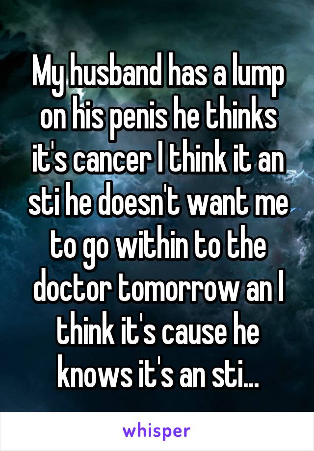 My husband has a lump on his penis he thinks it's cancer I think it an sti he doesn't want me to go within to the doctor tomorrow an I think it's cause he knows it's an sti...