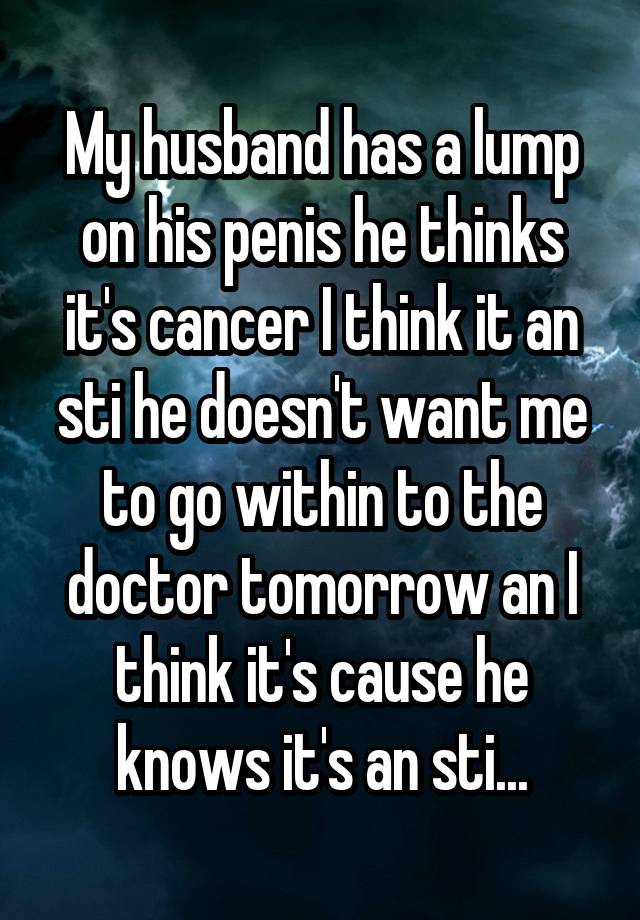 My husband has a lump on his penis he thinks it's cancer I think it an sti he doesn't want me to go within to the doctor tomorrow an I think it's cause he knows it's an sti...