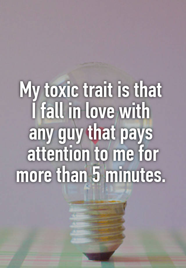 My toxic trait is that 
I fall in love with 
any guy that pays 
attention to me for more than 5 minutes. 