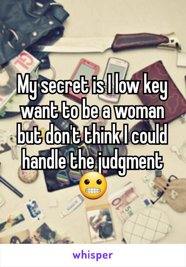 My secret is I low key want to be a woman but don't think I could handle the judgment 😬