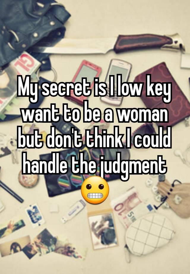 My secret is I low key want to be a woman but don't think I could handle the judgment 😬