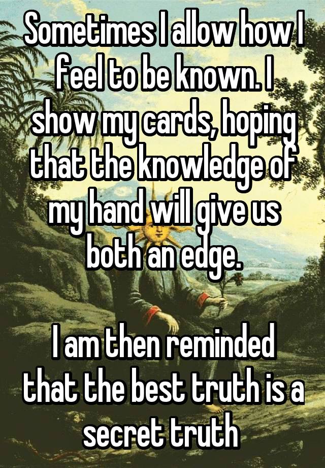 Sometimes I allow how I feel to be known. I show my cards, hoping that the knowledge of my hand will give us both an edge.

I am then reminded that the best truth is a secret truth 