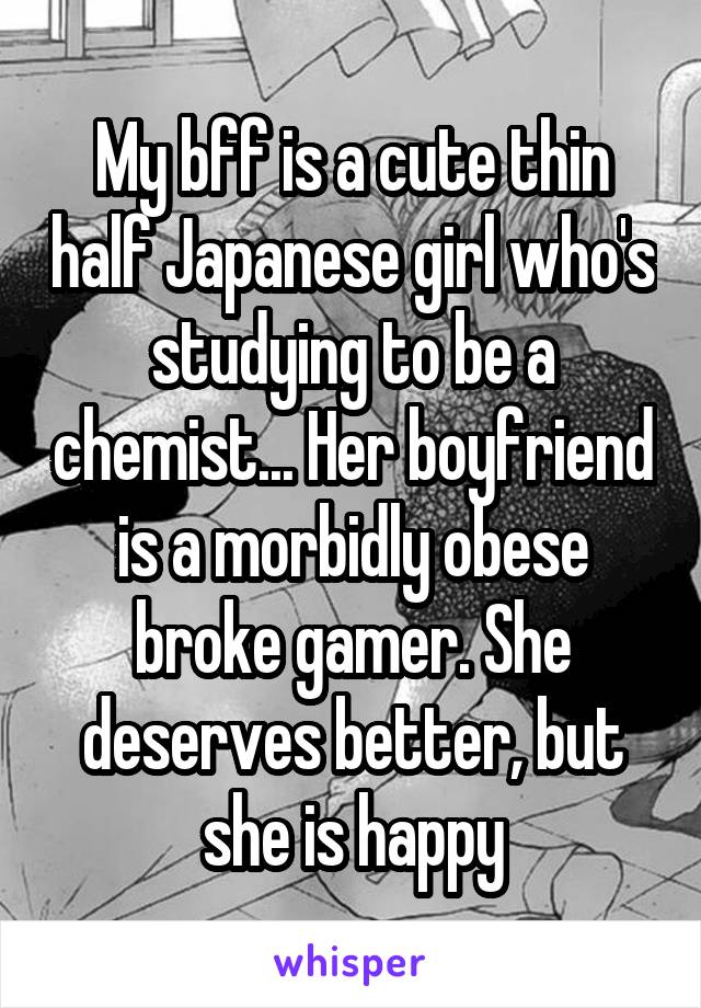 My bff is a cute thin half Japanese girl who's studying to be a chemist... Her boyfriend is a morbidly obese broke gamer. She deserves better, but she is happy