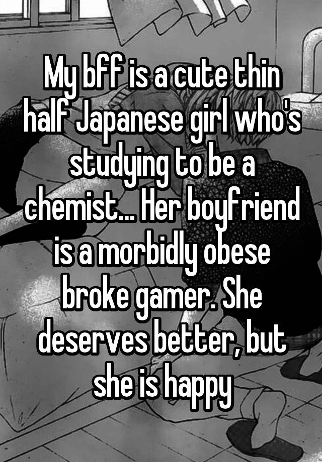 My bff is a cute thin half Japanese girl who's studying to be a chemist... Her boyfriend is a morbidly obese broke gamer. She deserves better, but she is happy
