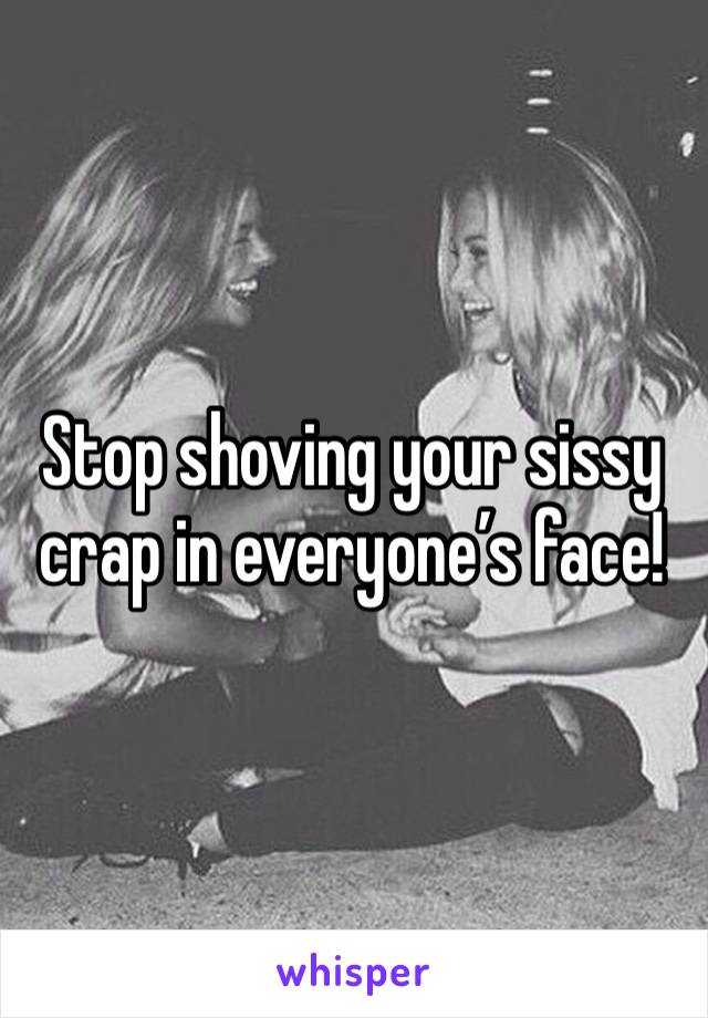 Stop shoving your sissy crap in everyone’s face!