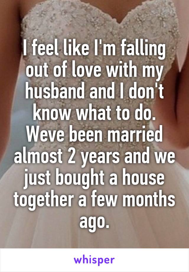 I feel like I'm falling out of love with my husband and I don't know what to do. Weve been married almost 2 years and we just bought a house together a few months ago.