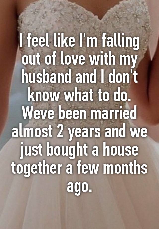 I feel like I'm falling out of love with my husband and I don't know what to do. Weve been married almost 2 years and we just bought a house together a few months ago.