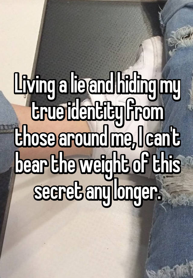 Living a lie and hiding my true identity from those around me, I can't bear the weight of this secret any longer.