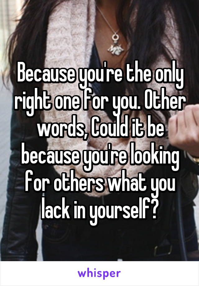 Because you're the only right one for you. Other words, Could it be because you're looking for others what you lack in yourself?