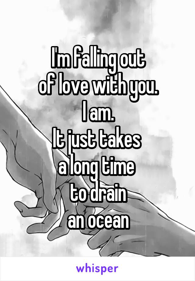 I'm falling out
of love with you.
I am.
It just takes 
a long time 
to drain
an ocean