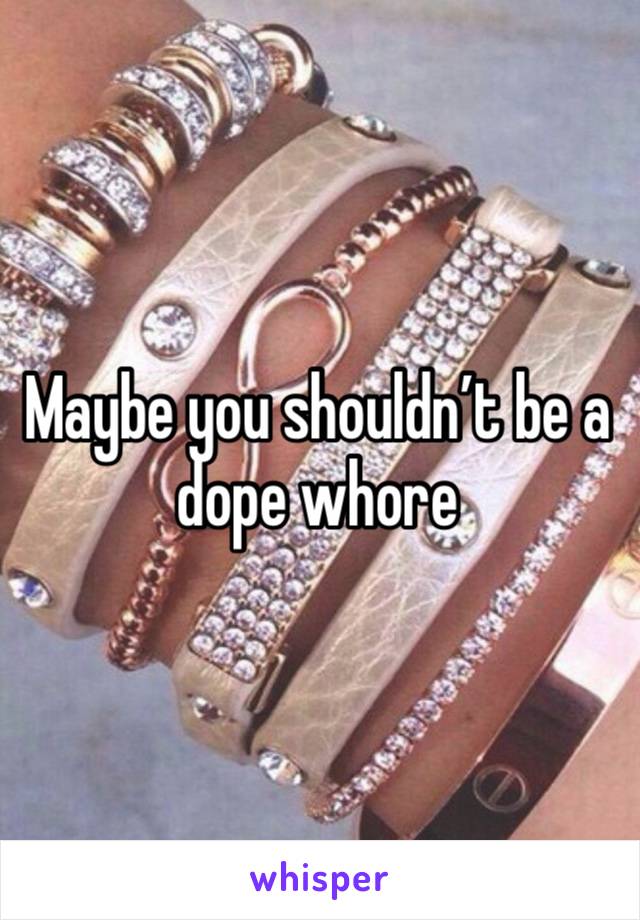 Maybe you shouldn’t be a dope whore 