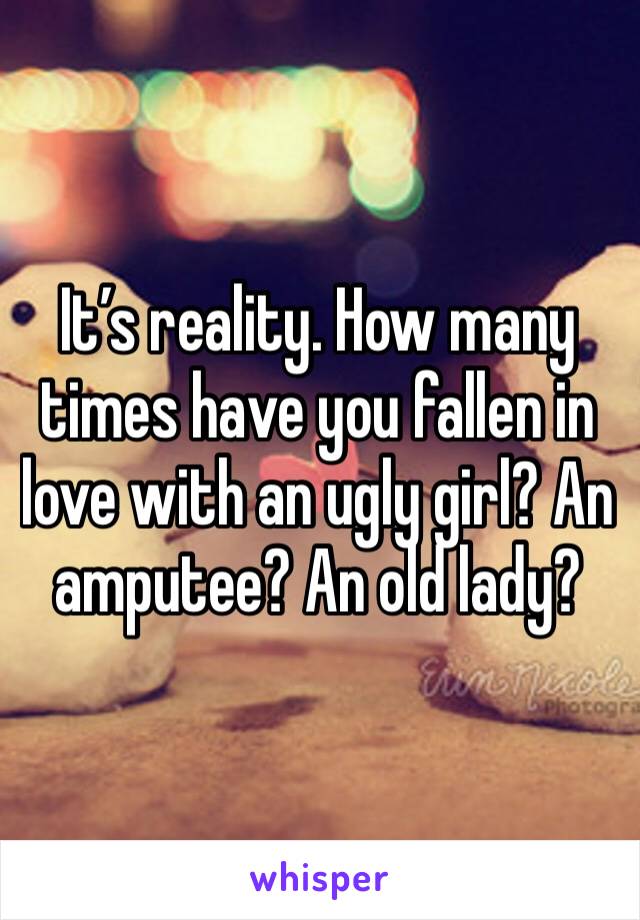 It’s reality. How many times have you fallen in love with an ugly girl? An amputee? An old lady?