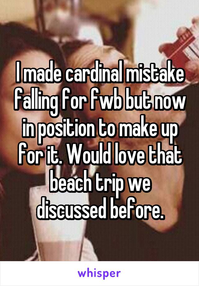 I made cardinal mistake falling for fwb but now in position to make up for it. Would love that beach trip we discussed before.