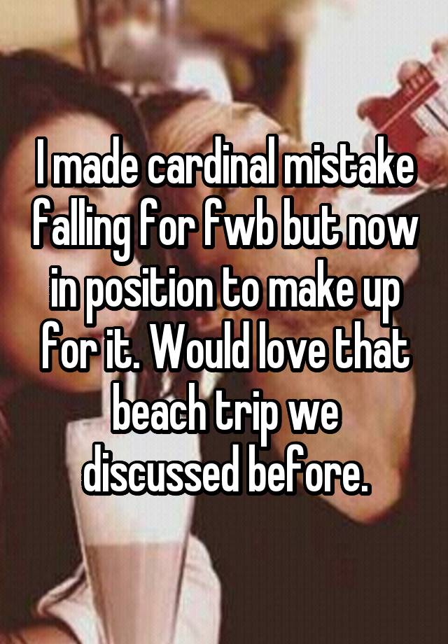 I made cardinal mistake falling for fwb but now in position to make up for it. Would love that beach trip we discussed before.