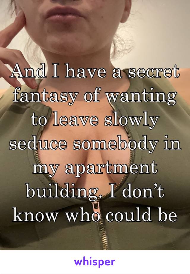 And I have a secret fantasy of wanting to leave slowly seduce somebody in my apartment building. I don’t know who could be anybody. 