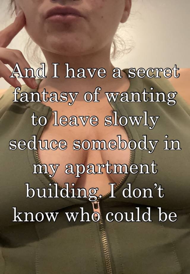 And I have a secret fantasy of wanting to leave slowly seduce somebody in my apartment building. I don’t know who could be anybody. 