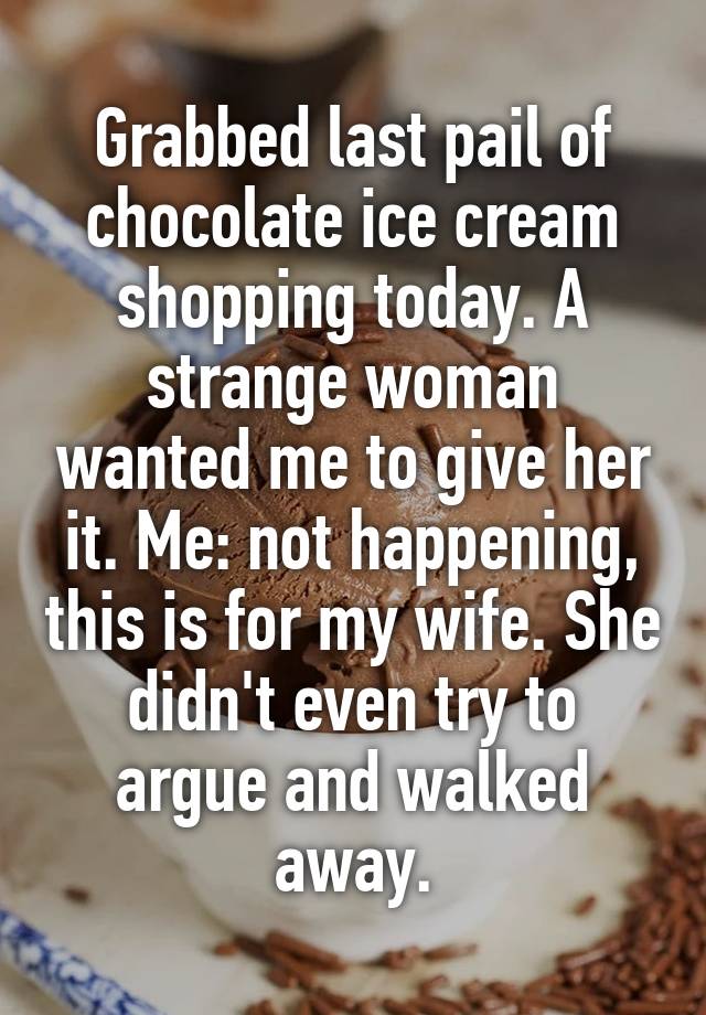 Grabbed last pail of chocolate ice cream shopping today. A strange woman wanted me to give her it. Me: not happening, this is for my wife. She didn't even try to argue and walked away.