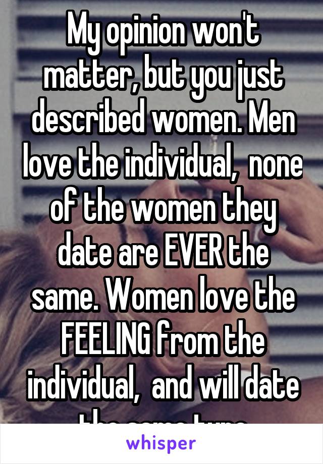 My opinion won't matter, but you just described women. Men love the individual,  none of the women they date are EVER the same. Women love the FEELING from the individual,  and will date the same type