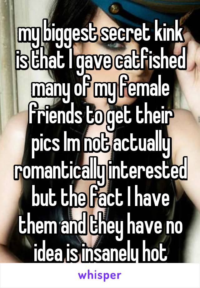 my biggest secret kink is that I gave catfished many of my female friends to get their pics Im not actually romantically interested but the fact I have them and they have no idea is insanely hot