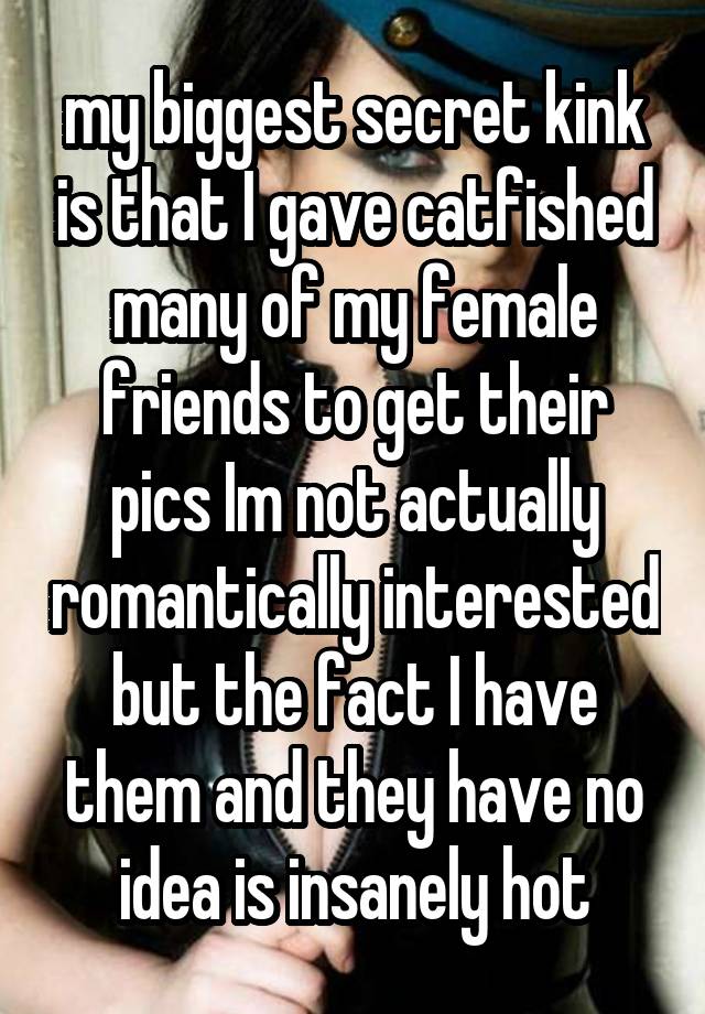 my biggest secret kink is that I gave catfished many of my female friends to get their pics Im not actually romantically interested but the fact I have them and they have no idea is insanely hot