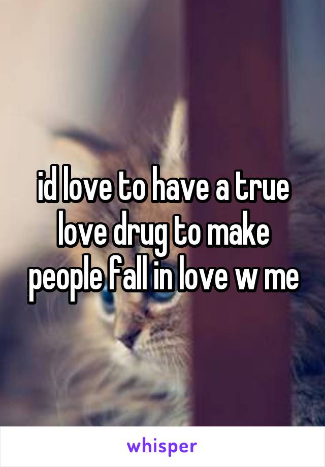 id love to have a true love drug to make people fall in love w me