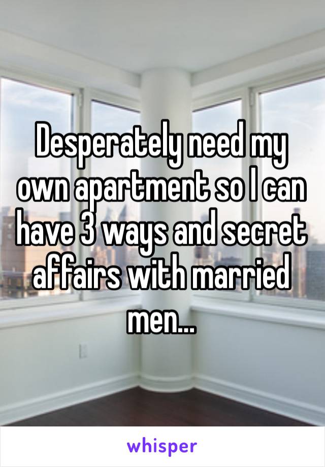 Desperately need my own apartment so I can have 3 ways and secret affairs with married men…