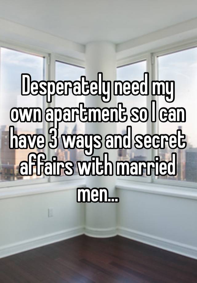 Desperately need my own apartment so I can have 3 ways and secret affairs with married men…