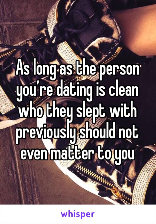 As long as the person you’re dating is clean
who they slept with
previously should not
even matter to you 