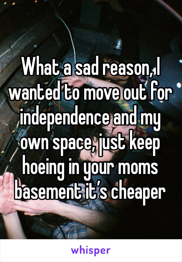 What a sad reason, I wanted to move out for independence and my own space, just keep hoeing in your moms basement it’s cheaper 