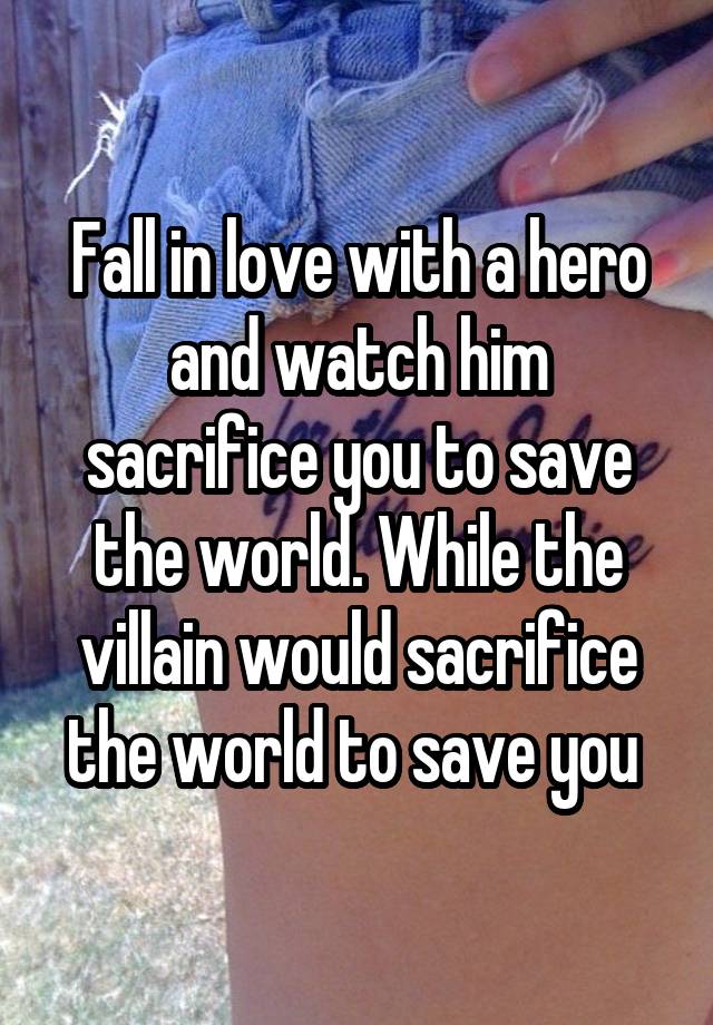 Fall in love with a hero and watch him sacrifice you to save the world. While the villain would sacrifice the world to save you 