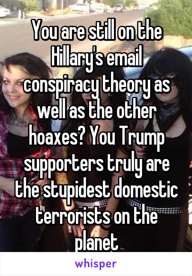 You are still on the Hillary's email conspiracy theory as well as the other hoaxes? You Trump supporters truly are the stupidest domestic terrorists on the planet