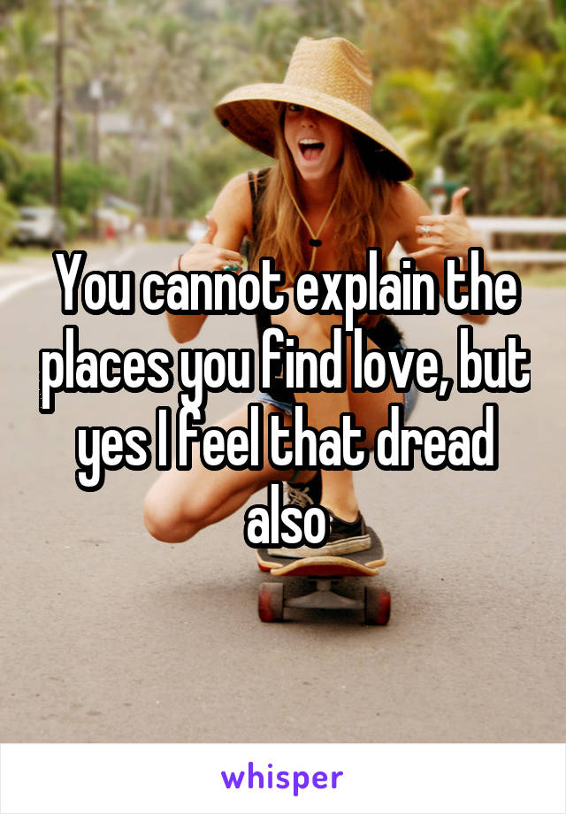 You cannot explain the places you find love, but yes I feel that dread also