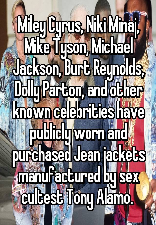 Miley Cyrus, Niki Minaj, Mike Tyson, Michael Jackson, Burt Reynolds, Dolly Parton, and other known celebrities have publicly worn and purchased Jean jackets manufactured by sex cultest Tony Alamo. 