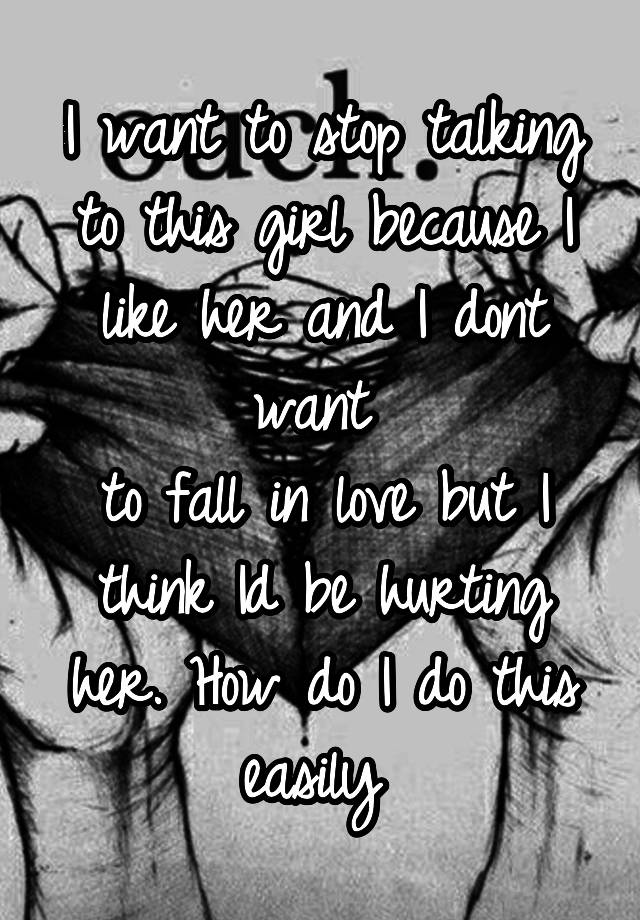 I want to stop talking to this girl because I like her and I dont want 
to fall in love but I think Id be hurting her. How do I do this easily 