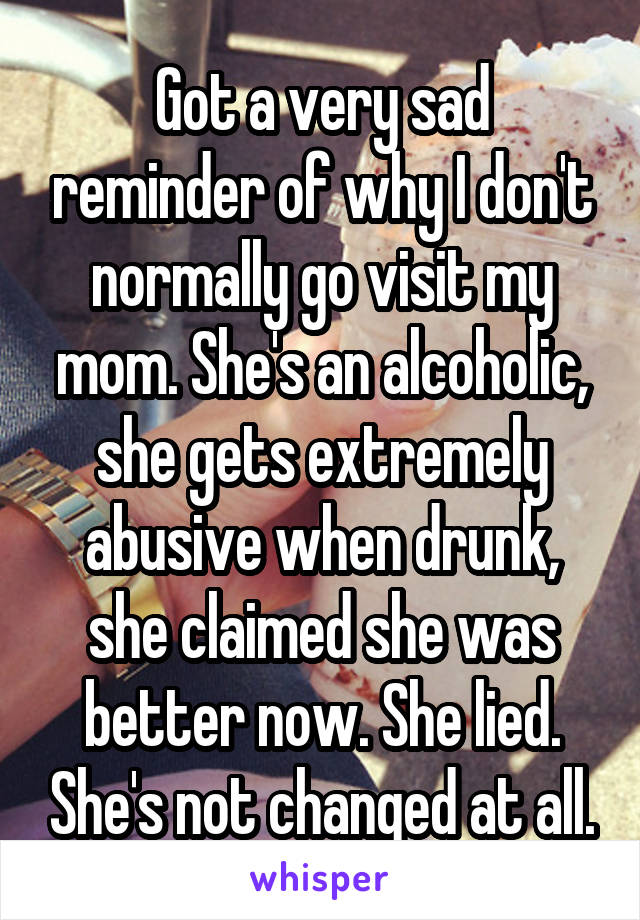 Got a very sad reminder of why I don't normally go visit my mom. She's an alcoholic, she gets extremely abusive when drunk, she claimed she was better now. She lied. She's not changed at all.