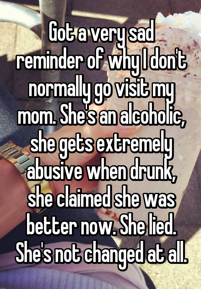 Got a very sad reminder of why I don't normally go visit my mom. She's an alcoholic, she gets extremely abusive when drunk, she claimed she was better now. She lied. She's not changed at all.