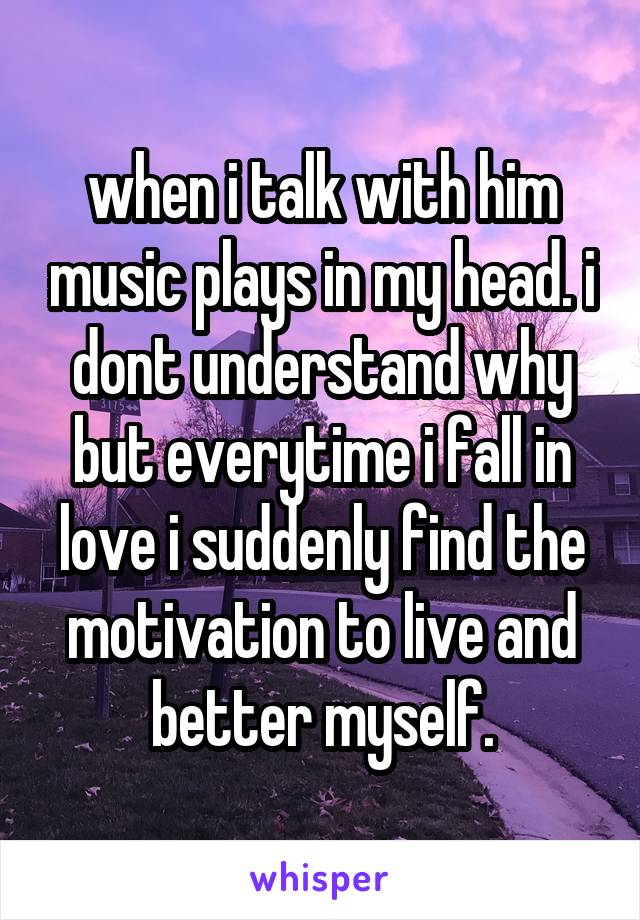 when i talk with him music plays in my head. i dont understand why but everytime i fall in love i suddenly find the motivation to live and better myself.