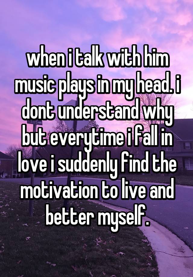 when i talk with him music plays in my head. i dont understand why but everytime i fall in love i suddenly find the motivation to live and better myself.