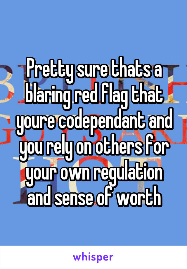 Pretty sure thats a blaring red flag that youre codependant and you rely on others for your own regulation and sense of worth