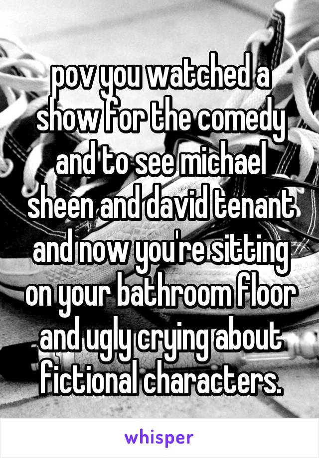 pov you watched a show for the comedy and to see michael sheen and david tenant and now you're sitting on your bathroom floor and ugly crying about fictional characters.