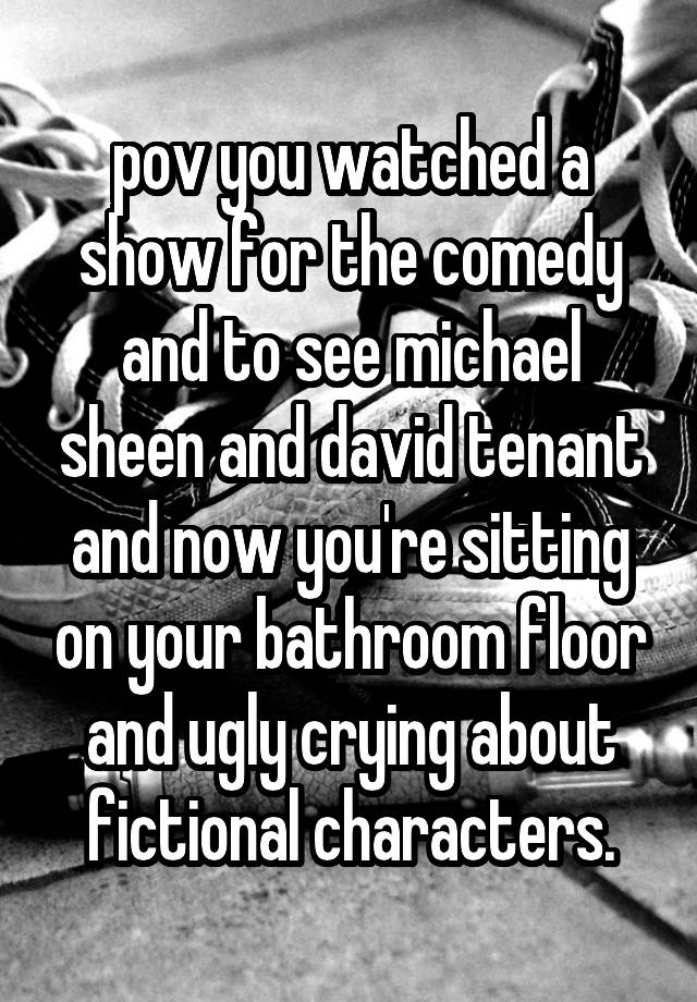 pov you watched a show for the comedy and to see michael sheen and david tenant and now you're sitting on your bathroom floor and ugly crying about fictional characters.