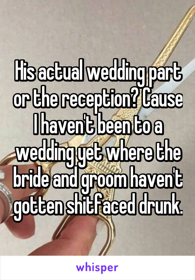 His actual wedding part or the reception? Cause I haven't been to a wedding yet where the bride and groom haven't gotten shitfaced drunk.