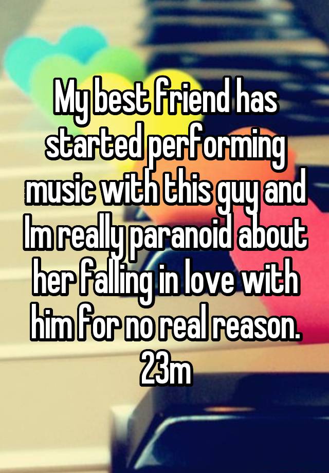 My best friend has started performing music with this guy and Im really paranoid about her falling in love with him for no real reason.
23m