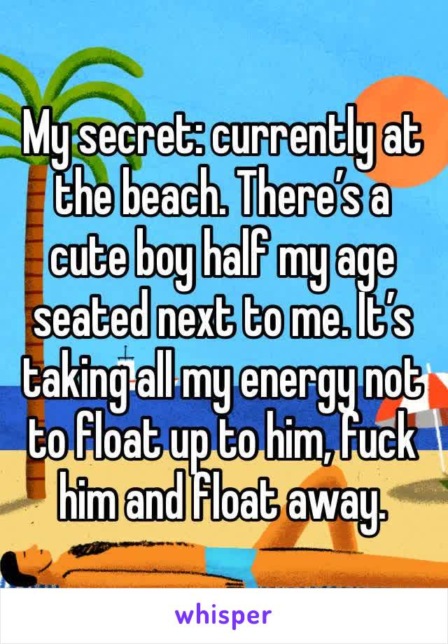 My secret: currently at the beach. There’s a cute boy half my age seated next to me. It’s taking all my energy not to float up to him, fuck him and float away.