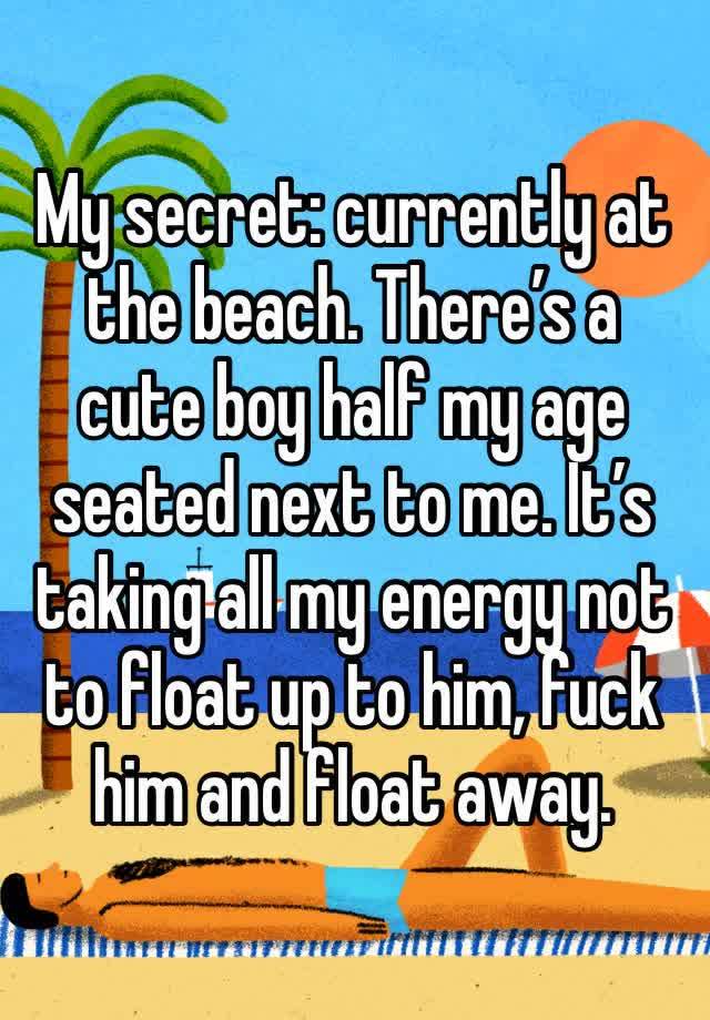 My secret: currently at the beach. There’s a cute boy half my age seated next to me. It’s taking all my energy not to float up to him, fuck him and float away.