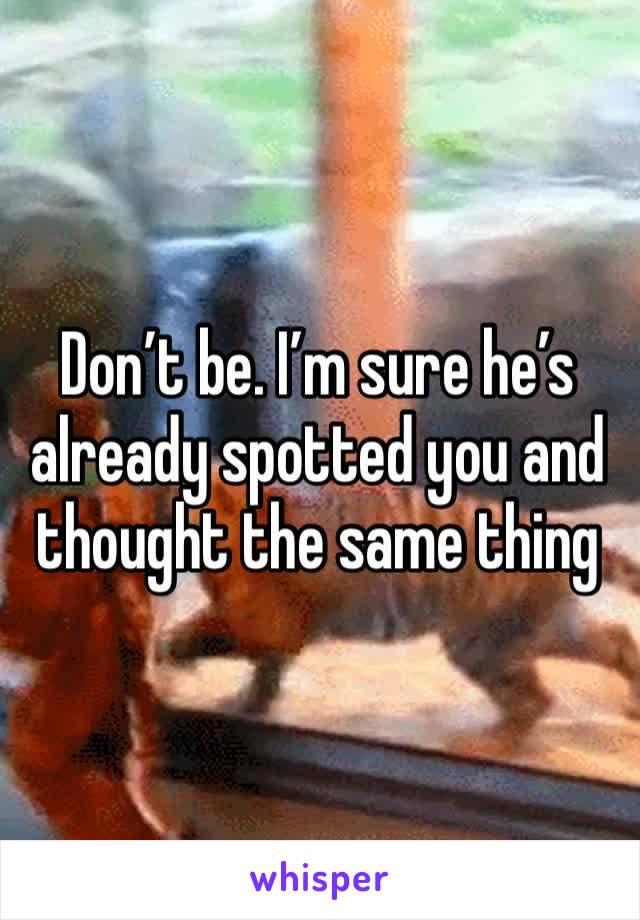 Don’t be. I’m sure he’s already spotted you and thought the same thing