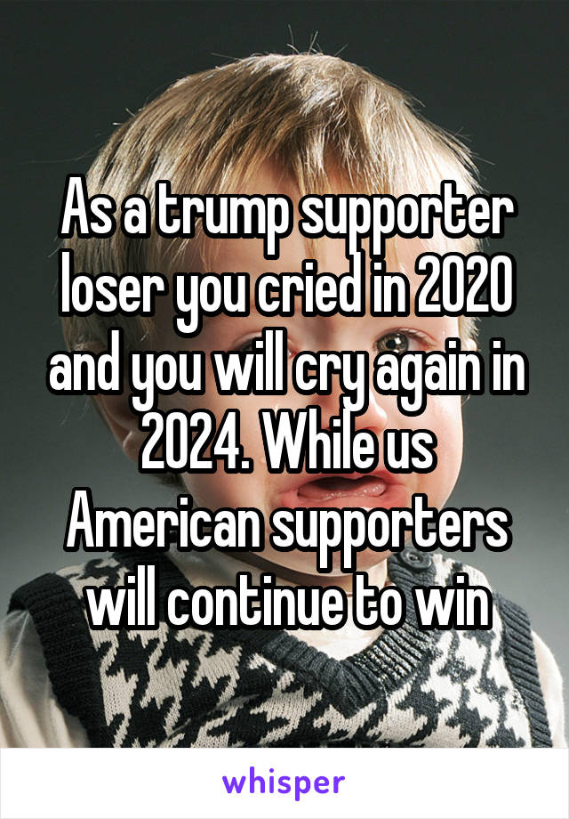 As a trump supporter loser you cried in 2020 and you will cry again in 2024. While us American supporters will continue to win