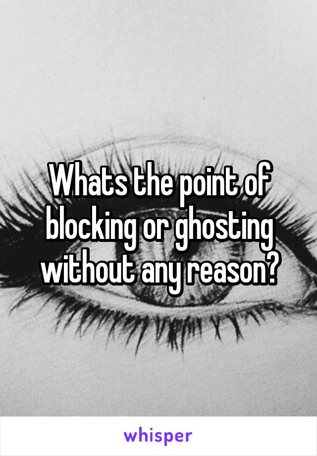 Whats the point of blocking or ghosting without any reason?